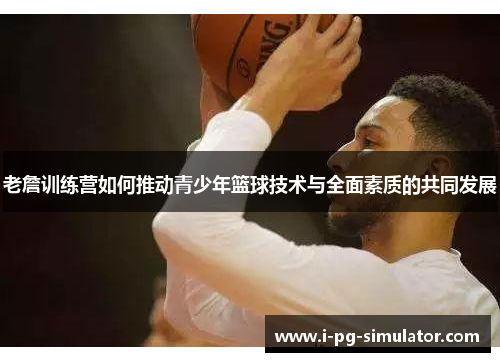 老詹训练营如何推动青少年篮球技术与全面素质的共同发展 老詹训练营如何推动青少年篮球技术与全面素质的共同发展