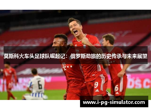 莫斯科火车头足球队崛起记:俄罗斯劲旅的历史传承与未来展望 莫斯科火车头足球队崛起记:俄罗斯劲旅的历史传承与未来展望