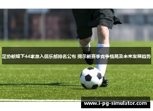 足协新规下44家准入俱乐部排名公布 揭示新赛季竞争格局及未来发展趋势 足协新规下44家准入俱乐部排名公布 揭示新赛季竞争格局及未来发展趋势