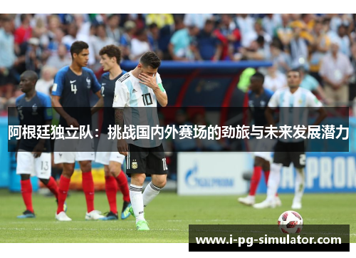 阿根廷独立队:挑战国内外赛场的劲旅与未来发展潜力 阿根廷独立队:挑战国内外赛场的劲旅与未来发展潜力