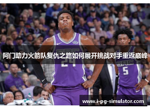 阿门助力火箭队复仇之路如何展开挑战对手重返巅峰 阿门助力火箭队复仇之路如何展开挑战对手重返巅峰
