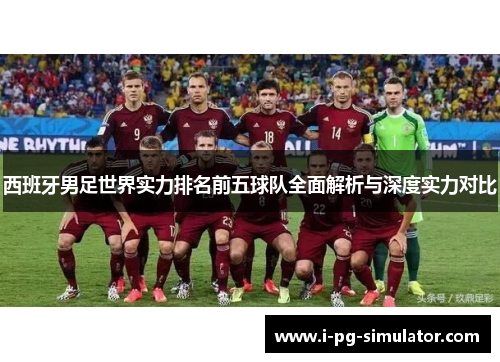 西班牙男足世界实力排名前五球队全面解析与深度实力对比 西班牙男足世界实力排名前五球队全面解析与深度实力对比