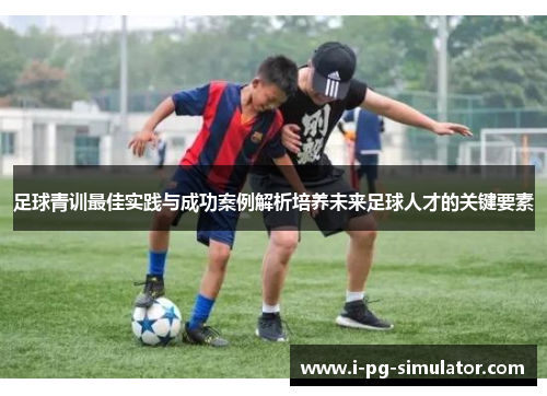 足球青训最佳实践与成功案例解析培养未来足球人才的关键要素
