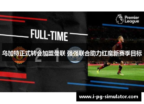 乌加特正式转会加盟曼联 强强联合助力红魔新赛季目标