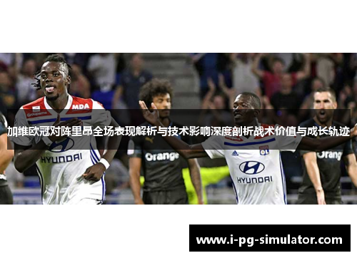 加维欧冠对阵里昂全场表现解析与技术影响深度剖析战术价值与成长轨迹