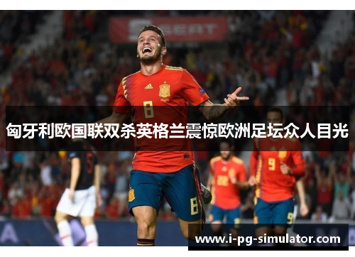 匈牙利欧国联双杀英格兰震惊欧洲足坛众人目光