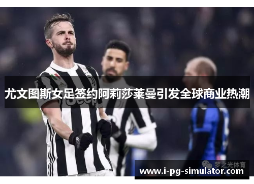 尤文图斯女足签约阿莉莎莱曼引发全球商业热潮