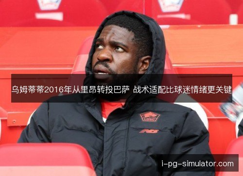 乌姆蒂蒂2016年从里昂转投巴萨 战术适配比球迷情绪更关键
